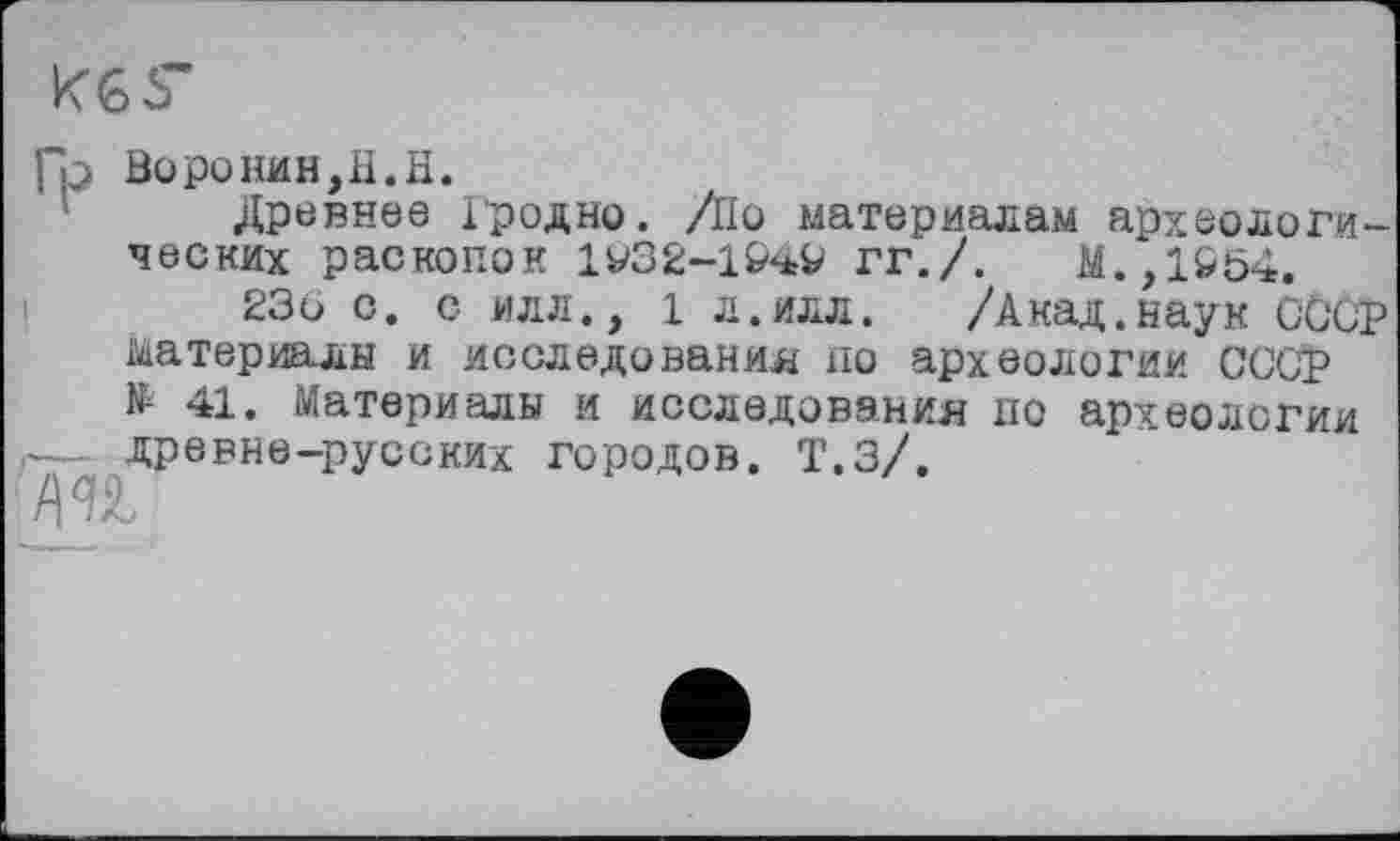 ﻿KGS’
Гр Воронин,H.H.
Древнее Гродно. /По материалам археологических раскопок 1У32-1&49 гг./.	М.,1&54.
236 с. с илл., 1 л.илл. /Акад.наук СООР материалы и исследования по археологии ССОР № 41. Материалы и исследования по археологии г— древне-русских городов. Т.З/.
/\